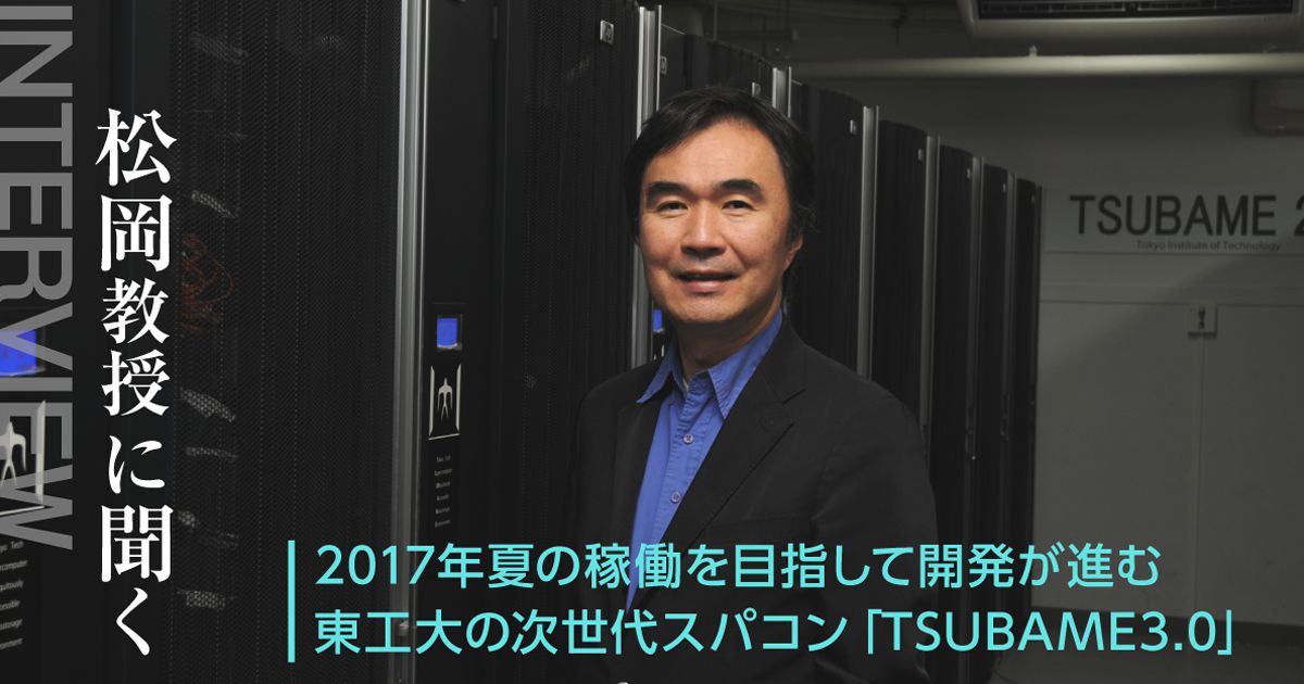 松岡教授に聞く 2017年夏の稼働を目指して開発が進む東工大の次世代スパコン TSUBAME 3.0 /